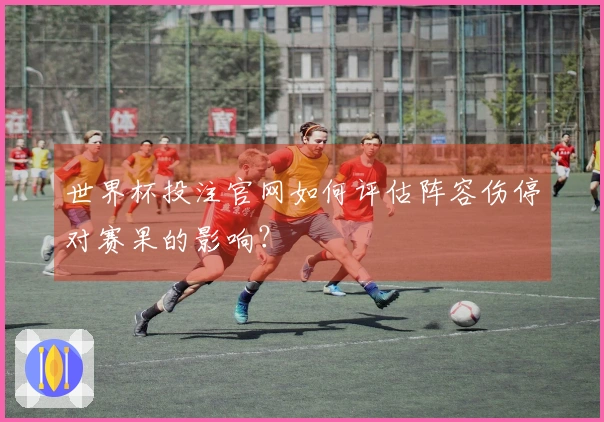 世界杯投注官网如何评估阵容伤停对赛果的影响？
